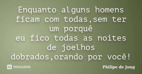 Enquanto alguns homens ficam com todas,sem ter um porquê eu fico todas as noites de joelhos dobrados,orando por você!... Frase de Philipe de Jong.