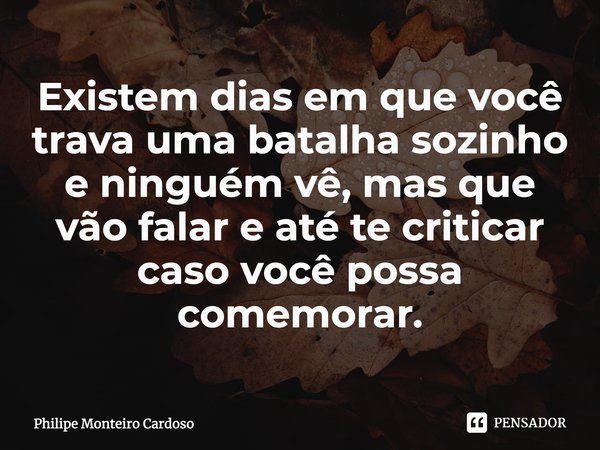 ⁠Existem dias em que você trava uma batalha sozinho e ninguém vê, mas que vão falar e até te criticar caso você possa comemorar.... Frase de Philipe Monteiro Cardoso.