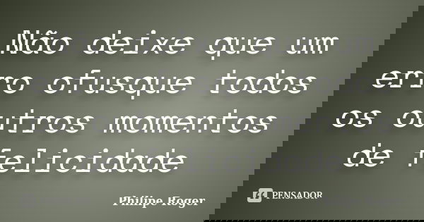 Não deixe que um erro ofusque todos os outros momentos de felicidade... Frase de Philipe Roger.