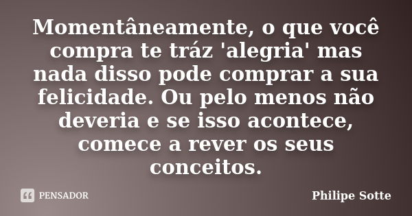 Momentâneamente, o que você compra te tráz 'alegria' mas nada disso pode comprar a sua felicidade. Ou pelo menos não deveria e se isso acontece, comece a rever ... Frase de Philipe Sotte.