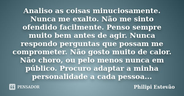 Analiso as coisas minuciosamente. Nunca me exalto. Não me sinto ofendido facilmente. Penso sempre muito bem antes de agir. Nunca respondo perguntas que possam m... Frase de Philipi Estevão.