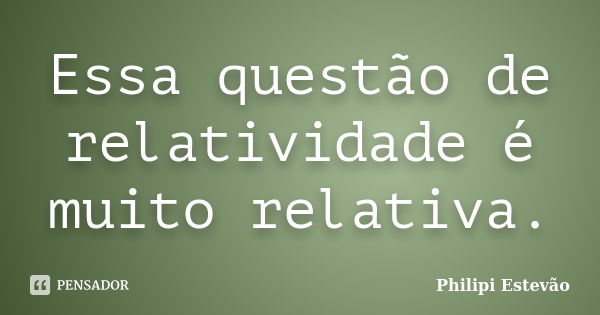 Essa questão de relatividade é muito relativa.... Frase de Philipi Estevão.