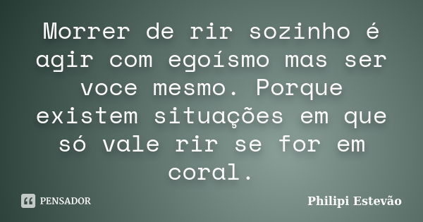 Morrer de rir sozinho é agir com egoísmo mas ser voce mesmo. Porque existem situações em que só vale rir se for em coral.... Frase de Philipi Estevão.