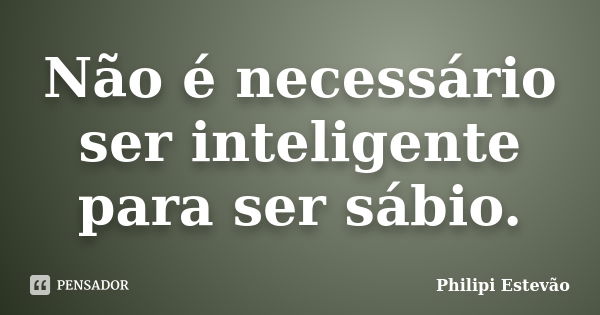 Não é necessário ser inteligente para ser sábio.... Frase de Philipi Estevão.