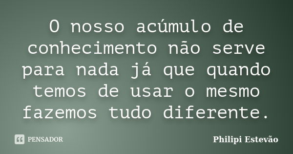 O nosso acúmulo de conhecimento não serve para nada já que quando temos de usar o mesmo fazemos tudo diferente.... Frase de Philipi Estevão.