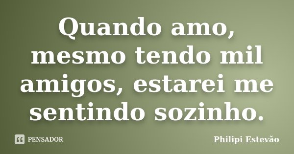 Quando amo, mesmo tendo mil amigos, estarei me sentindo sozinho.... Frase de Philipi Estevão.