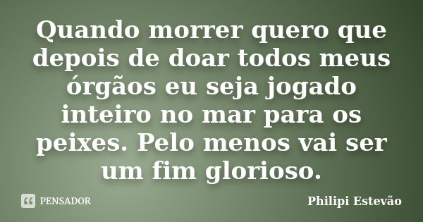 Quando morrer quero que depois de doar todos meus órgãos eu seja jogado inteiro no mar para os peixes. Pelo menos vai ser um fim glorioso.... Frase de Philipi Estevão.