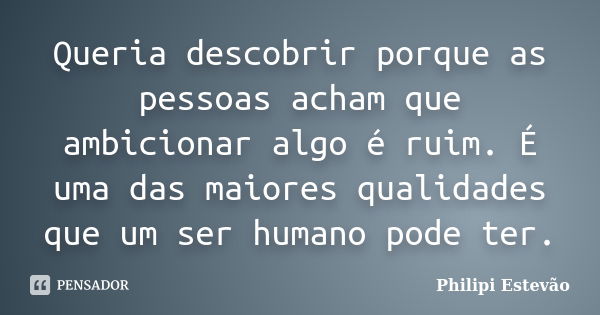 Queria descobrir porque as pessoas acham que ambicionar algo é ruim. É uma das maiores qualidades que um ser humano pode ter.... Frase de Philipi Estevão.