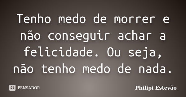 Tenho medo de morrer e não conseguir achar a felicidade. Ou seja, não tenho medo de nada.... Frase de Philipi Estevão.