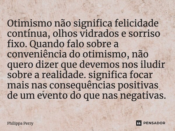 ⁠Otimismo não significa felicidade contínua, olhos vidrados e sorriso fixo. Quando falo sobre a conveniência do otimismo, não quero dizer que devemos nos iludir... Frase de Philippa Perry.