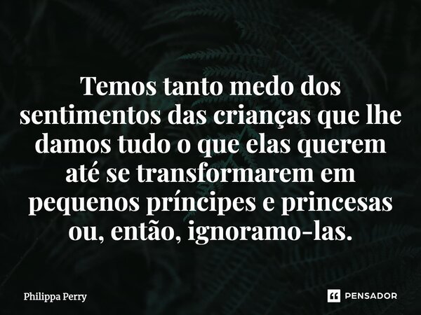 ⁠Temos tanto medo dos sentimentos das crianças que lhe damos tudo o que elas querem até se transformarem em pequenos príncipes e princesas ou, então, ignoramo-l... Frase de Philippa Perry.