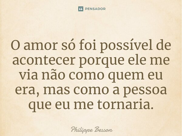 ⁠O amor só foi possível de acontecer porque ele me via não como quem eu era, mas como a pessoa que eu me tornaria.... Frase de Philippe Besson.