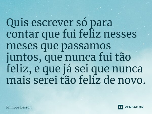 ⁠Quis escrever só para contar que fui feliz nesses meses que passamos juntos, que nunca fui tão feliz, e que já sei que nunca mais serei tão feliz de novo.... Frase de Philippe Besson.