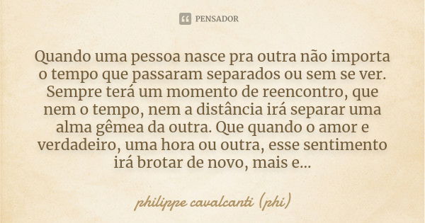 Quando uma pessoa nasce pra outra não importa o tempo que passaram separados ou sem se ver. Sempre terá um momento de reencontro, que nem o tempo, nem a distânc... Frase de philippe cavalcanti(phi).