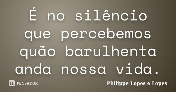 É no silêncio que percebemos quão barulhenta anda nossa vida.... Frase de Philippe Lopes e Lopes.