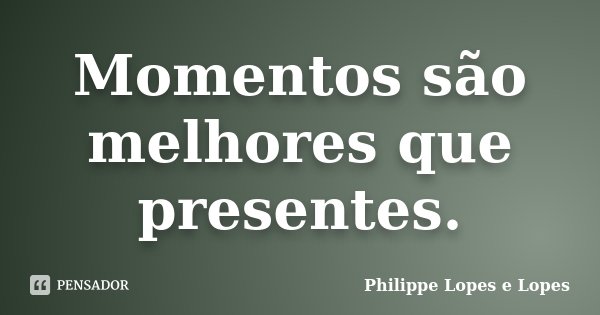 Momentos são melhores que presentes.... Frase de Philippe Lopes e Lopes.