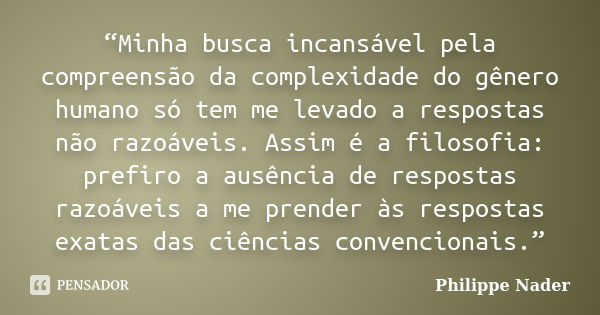 “Minha busca incansável pela compreensão da complexidade do gênero humano só tem me levado a respostas não razoáveis. Assim é a filosofia: prefiro a ausência de... Frase de Philippe Nader.