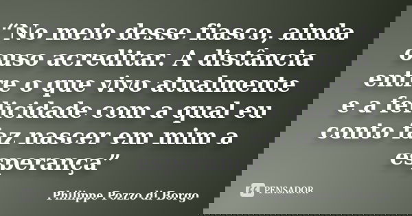 “No meio desse fiasco, ainda ouso acreditar. A distância entre o que vivo atualmente e a felicidade com a qual eu conto faz nascer em mim a esperança”... Frase de Philippe Pozzo di Borgo.