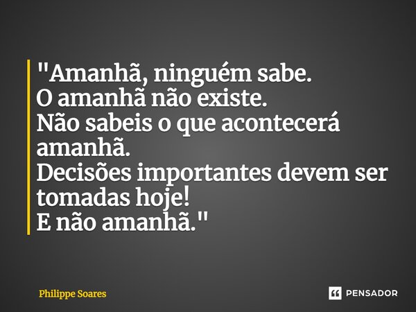 ⁠"Amanhã, ninguém sabe. O amanhã não existe. Não sabeis o que acontecerá amanhã. Decisões importantes devem ser tomadas hoje! E não amanhã."... Frase de Philippe Soares.