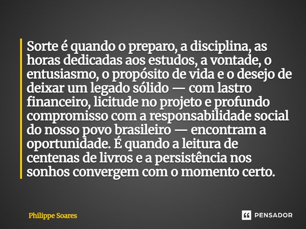 Sorte é quando o preparo, a disciplina, as horas dedicadas aos estudos, a vontade, o entusiasmo, o propósito de vida e o desejo de deixar um legado sólido — co... Frase de Philippe Soares.