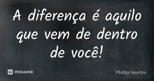 A diferença é aquilo que vem de dentro de você!... Frase de Phillipi Martim.