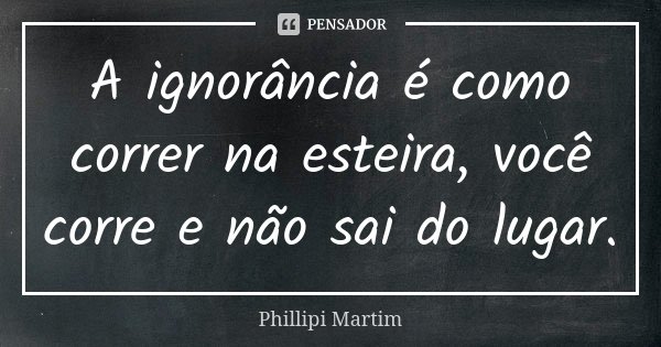 A ignorância é como correr na esteira, você corre e não sai do lugar.... Frase de Phillipi Martim.