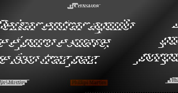 Deixar entrar aquilo que é puro e suave, porque isso traz paz.... Frase de Phillipi Martim.