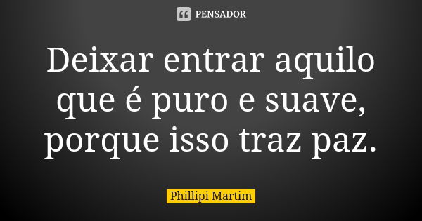 Deixar entrar aquilo que é puro e suave, porque isso traz paz.... Frase de Phillipi Martim.