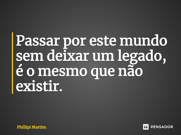 Passar por este mundo sem deixar um legado, é o mesmo que não existir.... Frase de Phillipi Martim.