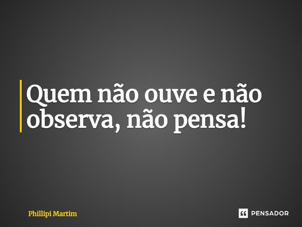 ⁠Quem não ouve e não observa, não pensa!... Frase de Phillipi Martim.