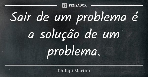 Sair de um problema é a solução de um problema.... Frase de Phillipi Martim.