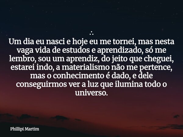 ∴ Um dia eu nasci e hoje eu me tornei, mas nesta vaga vida de estudos e aprendizado, só me lembro, sou um aprendiz, do jeito que cheguei, estarei indo, a materi... Frase de Phillipi Martim.
