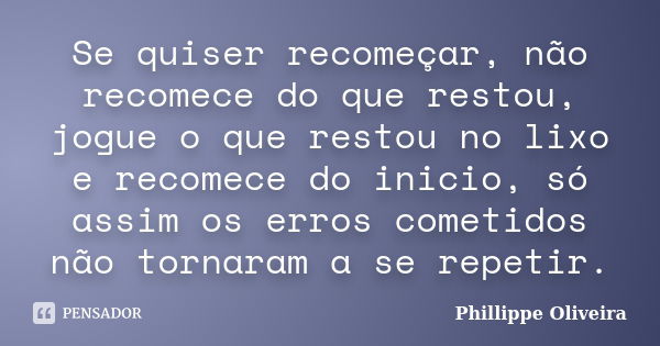 Se quiser recomeçar, não recomece do que restou, jogue o que restou no lixo e recomece do inicio, só assim os erros cometidos não tornaram a se repetir.... Frase de Phillippe Oliveira.