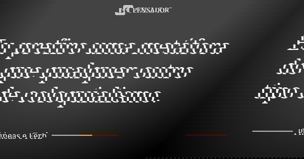 Eu prefiro uma metáfora do que qualquer outro tipo de coloquialismo.... Frase de Phineas e Ferb.