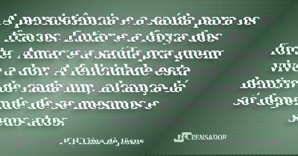A persistência e a saída para os fracos. Lutar e a força dos forte. Amar e a saída pra quem vive a dor. A felicidade esta dentro de cada um, alcança-lá só depen... Frase de P H Lima de Jesus.
