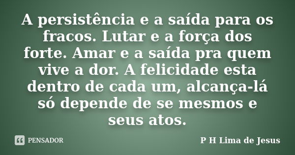 A persistência e a saída para os fracos. Lutar e a força dos forte. Amar e a saída pra quem vive a dor. A felicidade esta dentro de cada um, alcança-lá só depen... Frase de P H Lima de Jesus.