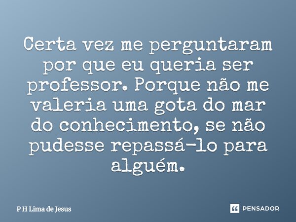 Certa vez me perguntaram por que eu queria ser professor. Porque não me valeria uma gota do mar do conhecimento, se não pudesse repassá-lo para alguém.... Frase de P H Lima de Jesus.