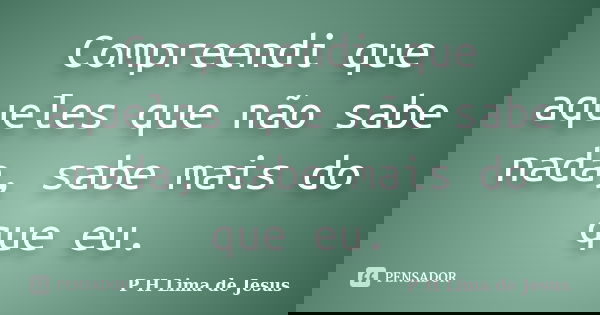 Compreendi que aqueles que não sabe nada, sabe mais do que eu.... Frase de P H Lima de Jesus.