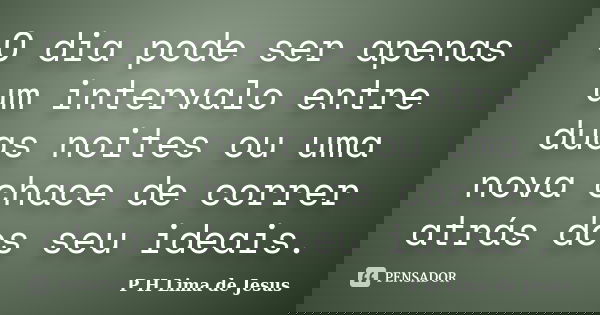 O dia pode ser apenas um intervalo entre duas noites ou uma nova chace de correr atrás dos seu ideais.... Frase de P H Lima de Jesus.