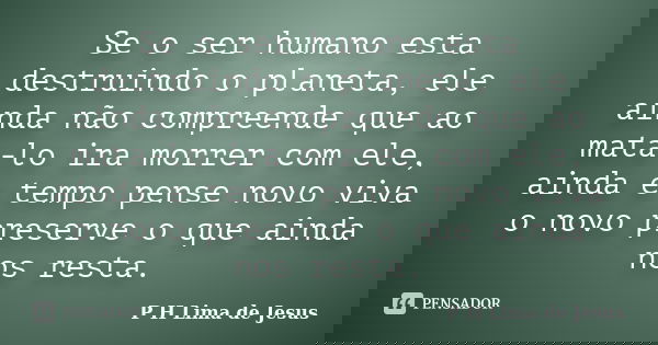 Se o ser humano esta destruindo o planeta, ele ainda não compreende que ao mata-lo ira morrer com ele, ainda e tempo pense novo viva o novo preserve o que ainda... Frase de P H Lima de Jesus.