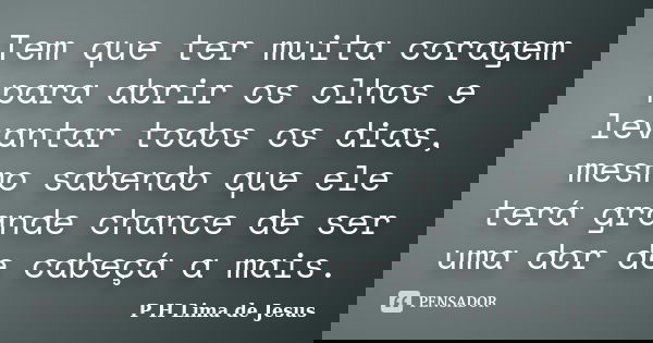 Tem que ter muita coragem para abrir os olhos e levantar todos os dias, mesmo sabendo que ele terá grande chance de ser uma dor de cabeçá a mais.... Frase de P H Lima de Jesus.