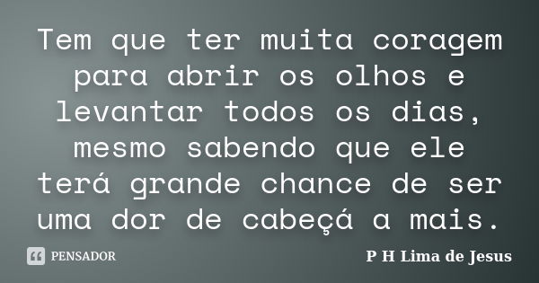 Tem que ter muita coragem para abrir os olhos e levantar todos os dias, mesmo sabendo que ele terá grande chance de ser uma dor de cabeçá a mais.... Frase de P H Lima de Jesus.