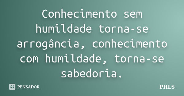 Conhecimento sem humildade torna-se arrogância, conhecimento com humildade, torna-se sabedoria.... Frase de PHLS.