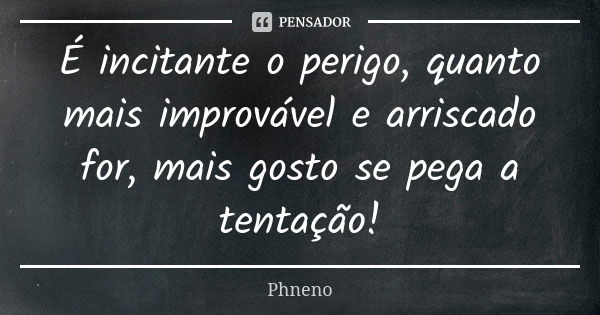 É incitante o perigo, quanto mais improvável e arriscado for, mais gosto se pega a tentação!... Frase de Phneno.