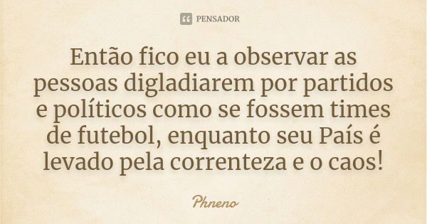 Então fico eu a observar as pessoas digladiarem por partidos e políticos como se fossem times de futebol, enquanto seu País é levado pela correnteza e o caos!... Frase de Phneno.