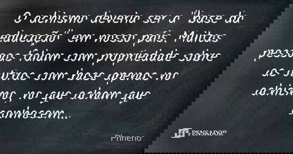 O achismo deveria ser a "base da educação" em nosso país. Muitas pessoas falam com propriedade sobre as outras com base apenas no achismo, no que acha... Frase de Phneno.