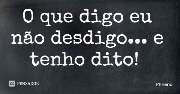 O que digo eu não desdigo... e tenho dito!... Frase de Phneno.
