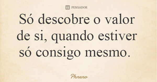 Só descobre o valor de si, quando estiver só consigo mesmo.... Frase de Phneno.