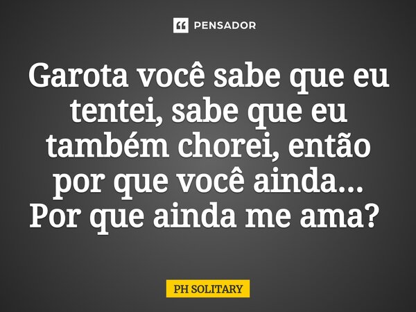 Garota você sabe que eu tentei, sabe que eu também chorei, então por que você ainda... Por que ainda me ama? ⁠... Frase de PH SOLITARY.