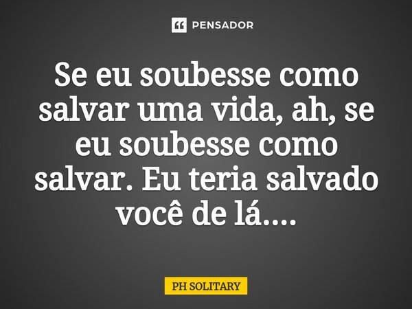 Se eu soubesse como salvar uma vida, ah, se eu soubesse como salvar. Eu teria salvado você de lá....⁠... Frase de PH SOLITARY.